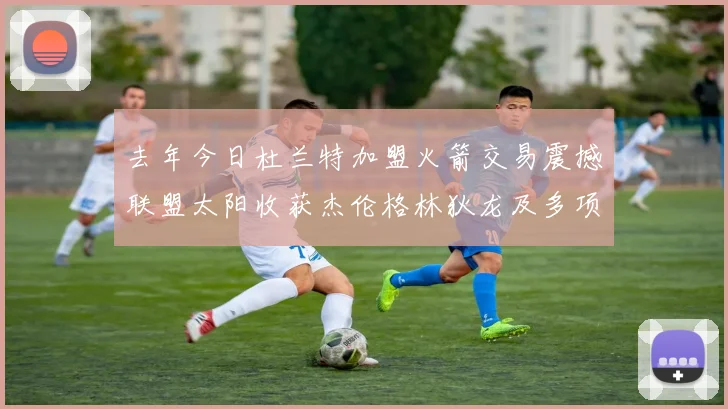 去年今日杜兰特加盟火箭交易震撼联盟太阳收获杰伦格林狄龙及多项选秀权